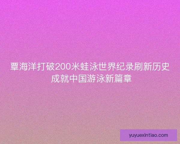 覃海洋打破200米蛙泳世界纪录刷新历史 成就中国游泳新篇章