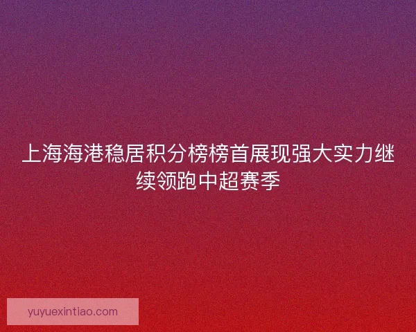 上海海港稳居积分榜榜首展现强大实力继续领跑中超赛季