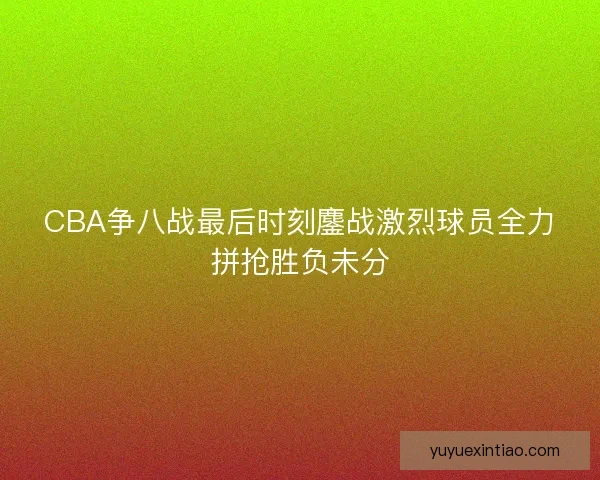 CBA争八战最后时刻鏖战激烈球员全力拼抢胜负未分